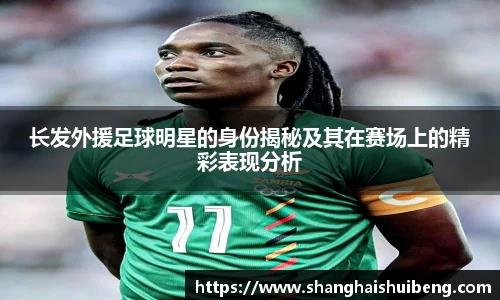 长发外援足球明星的身份揭秘及其在赛场上的精彩表现分析